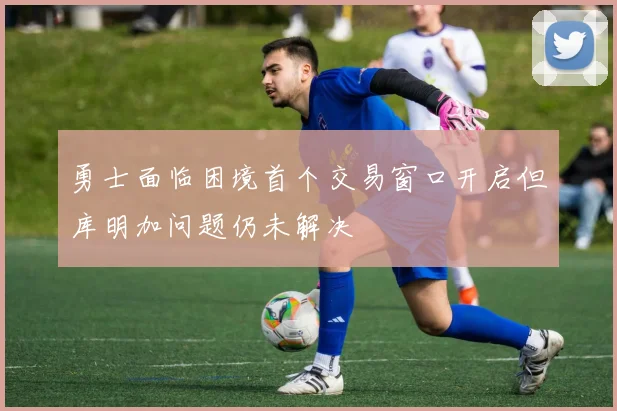 勇士面临困境首个交易窗口开启但库明加问题仍未解决